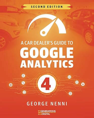 A Car Dealer’s Guide to Google Analytics 4 - Second Edition: Learn how to setup, build events, conversions and reports in Google Analytics 4