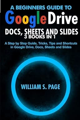 A BEGINNERS GUIDE TO GOOGLE DRIVE, DOCS, SHEETS AND SLIDES 3 BOOKS IN 1: A Step by Step Guide, Tricks, Tips and Shortcuts in Google Drive, Docs, Sheets and Slides